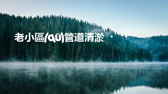 老小區(qū)管道清淤，只需百元？！